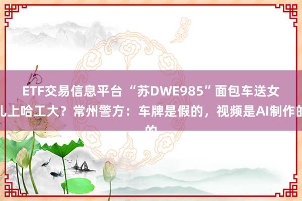 ETF交易信息平台 “苏DWE985”面包车送女儿上哈工大？常州警方：车牌是假的，视频是AI制作的