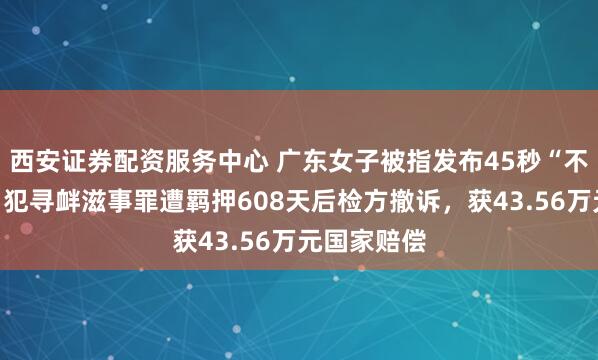 西安证券配资服务中心 广东女子被指发布45秒“不实”视频，犯寻衅滋事罪遭羁押608天后检方撤诉，获43.56万元国家赔偿