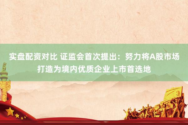 实盘配资对比 证监会首次提出：努力将A股市场打造为境内优质企业上市首选地