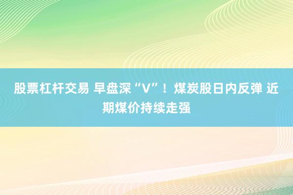 股票杠杆交易 早盘深“V”！煤炭股日内反弹 近期煤价持续走强