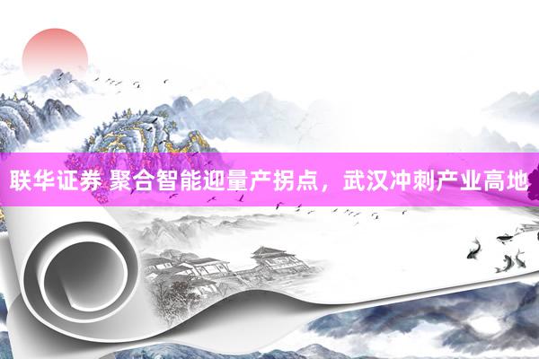 联华证券 聚合智能迎量产拐点，武汉冲刺产业高地