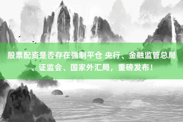 股票配资是否存在强制平仓 央行、金融监管总局、证监会、国家外汇局，重磅发布！