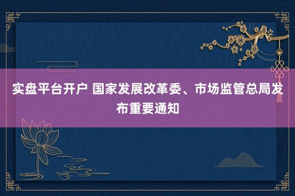 实盘平台开户 国家发展改革委、市场监管总局发布重要通知
