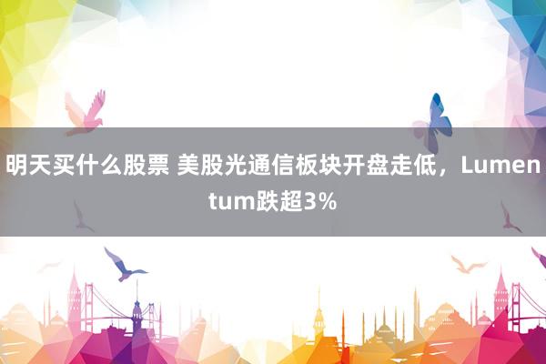 明天买什么股票 美股光通信板块开盘走低，Lumentum跌超3%