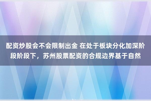 配资炒股会不会限制出金 在处于板块分化加深阶段阶段下，苏州股票配资的合规边界基于自然