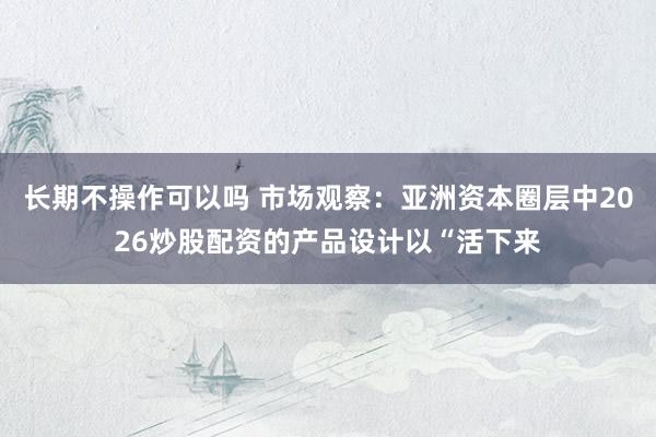 长期不操作可以吗 市场观察：亚洲资本圈层中2026炒股配资的产品设计以“活下来