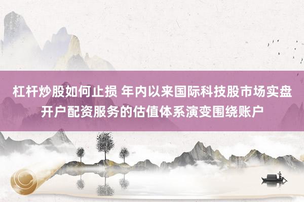 杠杆炒股如何止损 年内以来国际科技股市场实盘开户配资服务的估值体系演变围绕账户