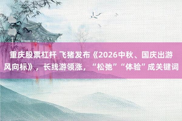 重庆股票杠杆 飞猪发布《2026中秋、国庆出游风向标》，长线游领涨，“松弛”“体验”成关键词