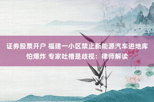 证券股票开户 福建一小区禁止新能源汽车进地库怕爆炸 专家吐槽是歧视：律师解读