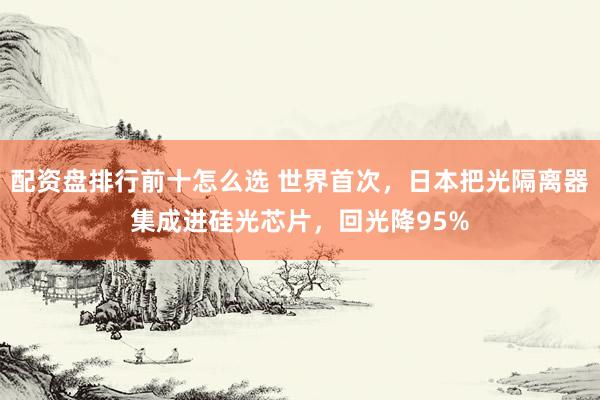 配资盘排行前十怎么选 世界首次，日本把光隔离器集成进硅光芯片，回光降95%