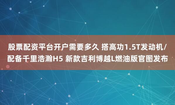 股票配资平台开户需要多久 搭高功1.5T发动机/配备千里浩瀚H5 新款吉利博越L燃油版官图发布