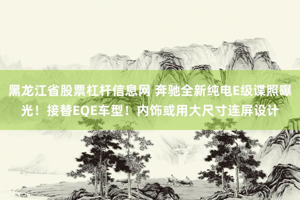 黑龙江省股票杠杆信息网 奔驰全新纯电E级谍照曝光！接替EQE车型！内饰或用大尺寸连屏设计