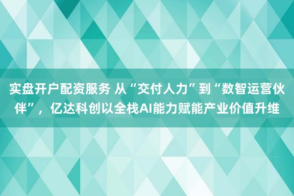 实盘开户配资服务 从“交付人力”到“数智运营伙伴”，亿达科创以全栈AI能力赋能产业价值升维