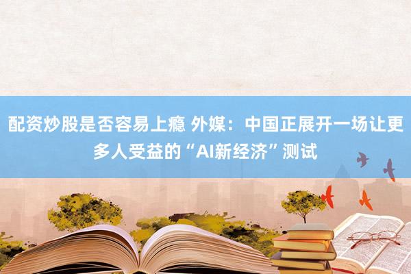 配资炒股是否容易上瘾 外媒：中国正展开一场让更多人受益的“AI新经济”测试