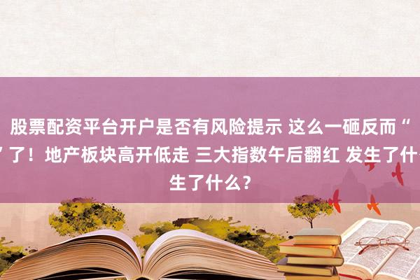 股票配资平台开户是否有风险提示 这么一砸反而“活”了！地产板块高开低走 三大指数午后翻红 发生了什么？