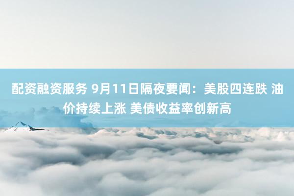 配资融资服务 9月11日隔夜要闻：美股四连跌 油价持续上涨 美债收益率创新高
