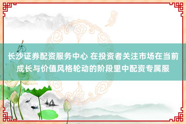 长沙证券配资服务中心 在投资者关注市场在当前成长与价值风格轮动的阶段里中配资专属服