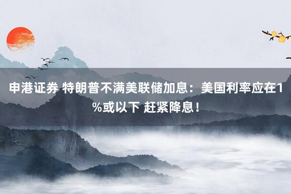申港证券 特朗普不满美联储加息：美国利率应在1%或以下 赶紧降息！