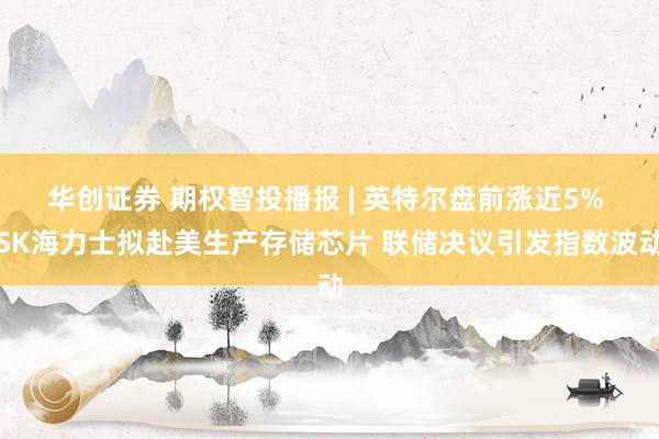 华创证券 期权智投播报 | 英特尔盘前涨近5% SK海力士拟赴美生产存储芯片 联储决议引发指数波动