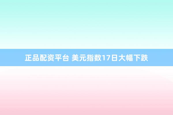 正品配资平台 美元指数17日大幅下跌