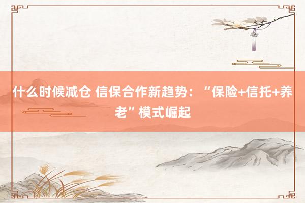 什么时候减仓 信保合作新趋势：“保险+信托+养老”模式崛起