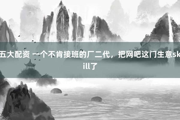 五大配资 一个不肯接班的厂二代，把网吧这门生意skill了