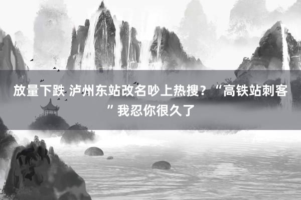 放量下跌 泸州东站改名吵上热搜?“高铁站刺客”我忍你很久了