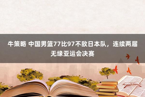 牛策略 中国男篮77比97不敌日本队,连续两届无缘亚运会决赛