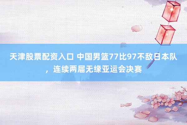 天津股票配资入口 中国男篮77比97不敌日本队，连续两届无缘亚运会决赛