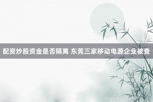 配资炒股资金是否隔离 东莞三家移动电源企业被查
