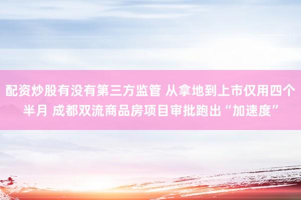 配资炒股有没有第三方监管 从拿地到上市仅用四个半月 成都双流商品房项目审批跑出“加速度”