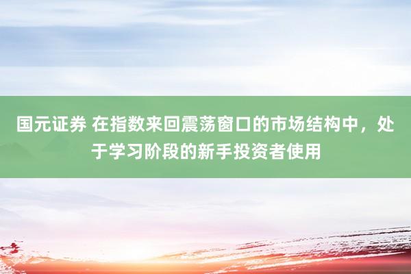 国元证券 在指数来回震荡窗口的市场结构中，处于学习阶段的新手投资者使用