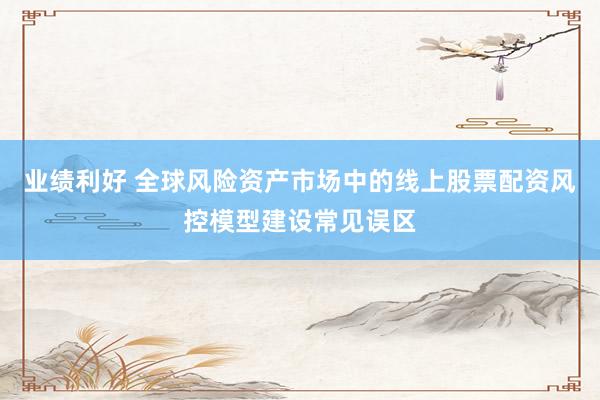 业绩利好 全球风险资产市场中的线上股票配资风控模型建设常见误区