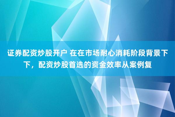 证券配资炒股开户 在在市场耐心消耗阶段背景下下，配资炒股首选的资金效率从案例复