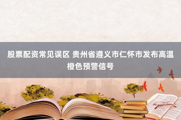 股票配资常见误区 贵州省遵义市仁怀市发布高温橙色预警信号