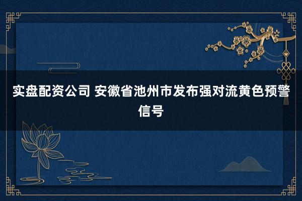 实盘配资公司 安徽省池州市发布强对流黄色预警信号