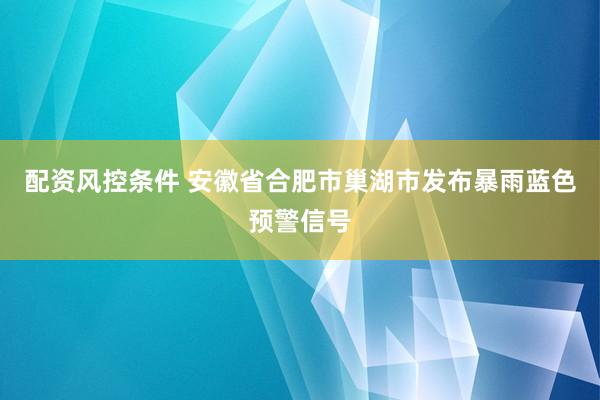 配资风控条件 安徽省合肥市巢湖市发布暴雨蓝色预警信号