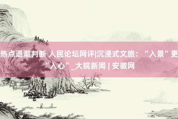 热点退潮判断 人民论坛网评|沉浸式文旅：“入景”更“入心”_大皖新闻 | 安徽网