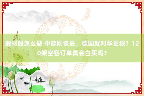 题材股怎么做 中德刚谈妥，德国就对华更狠？120架空客订单真会白买吗？