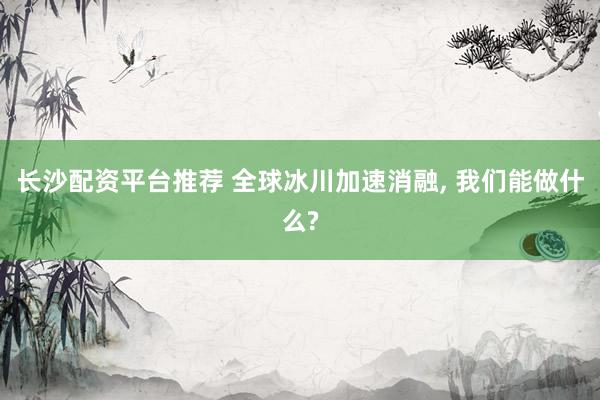 长沙配资平台推荐 全球冰川加速消融, 我们能做什么?