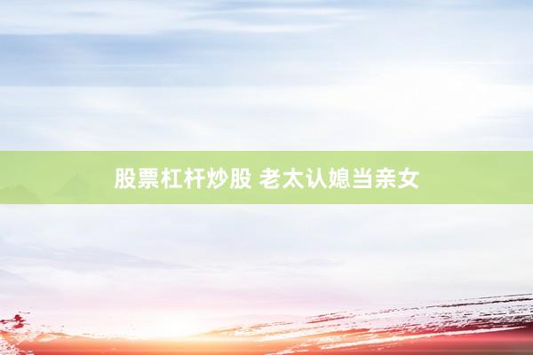 股票杠杆炒股 老太认媳当亲女