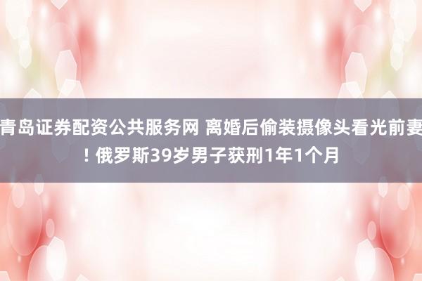 青岛证券配资公共服务网 离婚后偷装摄像头看光前妻! 俄罗斯39岁男子获刑1年1个月