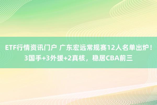 ETF行情资讯门户 广东宏远常规赛12人名单出炉！3国手+3外援+2真核，稳居CBA前三
