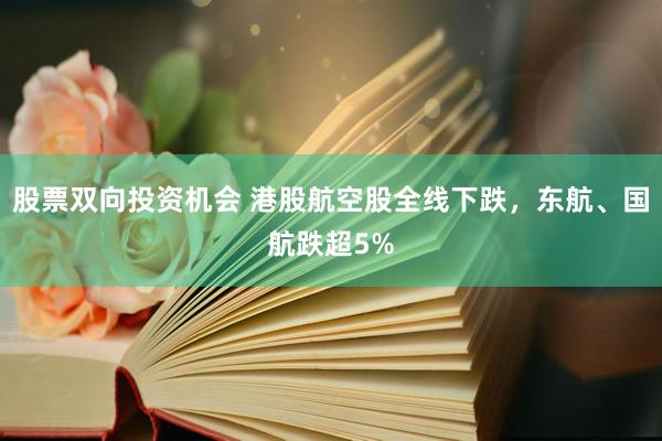 股票双向投资机会 港股航空股全线下跌，东航、国航跌超5%
