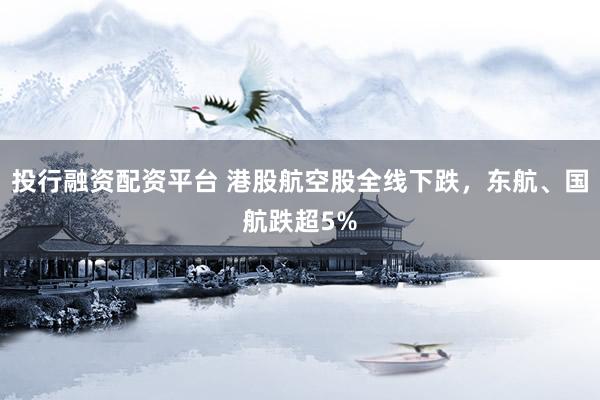 投行融资配资平台 港股航空股全线下跌，东航、国航跌超5%