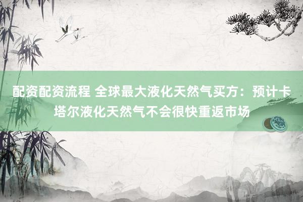 配资配资流程 全球最大液化天然气买方：预计卡塔尔液化天然气不会很快重返市场