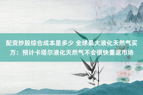 配资炒股综合成本是多少 全球最大液化天然气买方：预计卡塔尔液化天然气不会很快重返市场