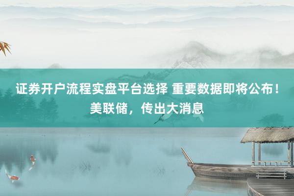 证券开户流程实盘平台选择 重要数据即将公布！美联储，传出大消息