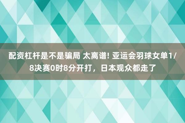 配资杠杆是不是骗局 太离谱! 亚运会羽球女单1/8决赛0时8分开打，日本观众都走了