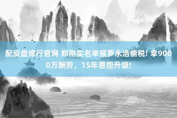配资盘排行官网 郑刚实名举报罗永浩偷税! 拿9000万酬劳，15年恩怨升级!